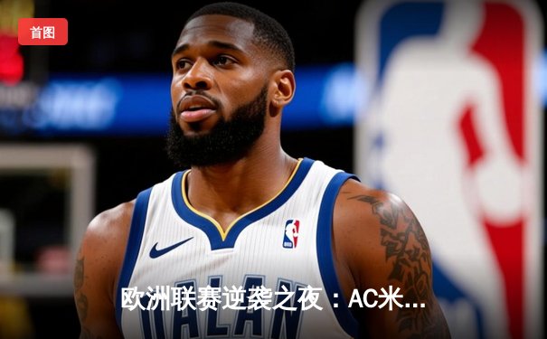 欧洲联赛逆袭之夜：AC米兰客场3-2绝杀巴黎圣日耳曼，莱奥传射建功