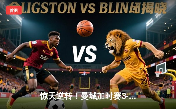 惊天逆转！曼城加时赛3-2绝杀拜仁，哈兰德双响锁定欧冠决赛席位