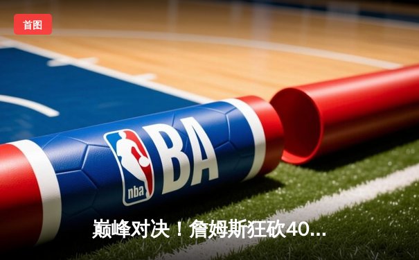 巅峰对决！詹姆斯狂砍40分准三双，湖人加时险胜勇士晋级西部决赛